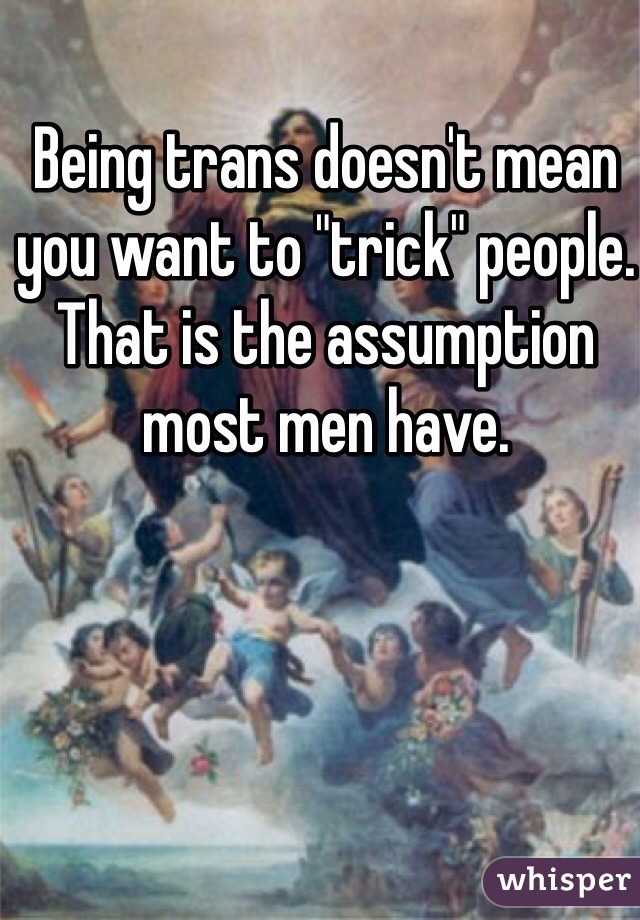 Being trans doesn't mean you want to "trick" people. That is the assumption most men have.