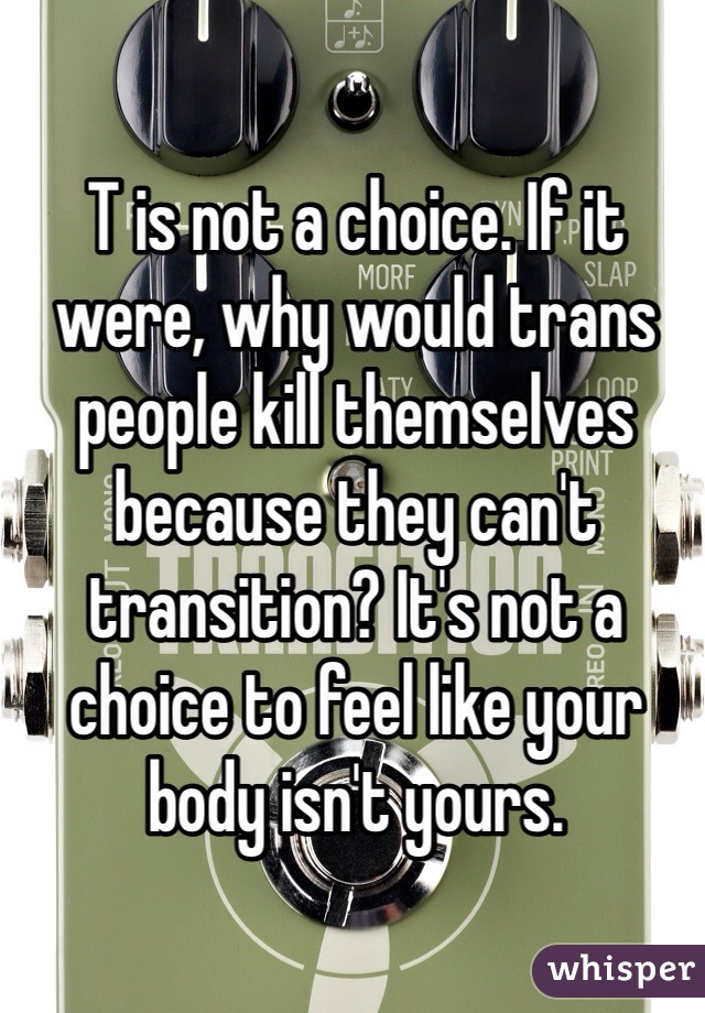 T is not a choice. If it were, why would trans people kill themselves because they can't transition? It's not a choice to feel like your body isn't yours.