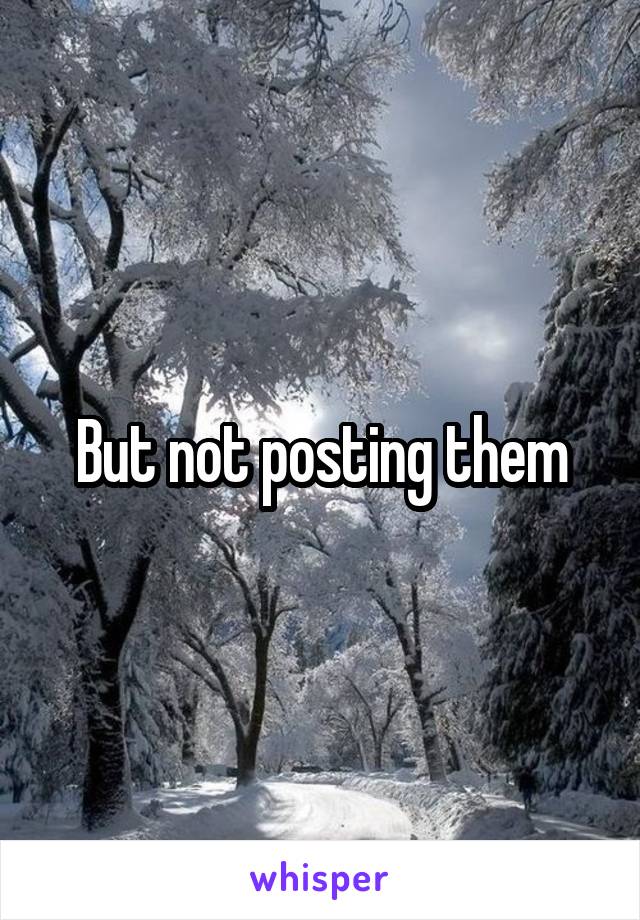 But not posting them