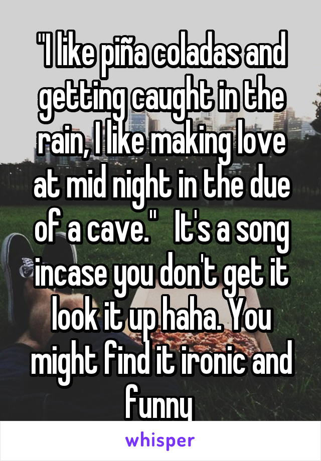 "I like piña coladas and getting caught in the rain, I like making love at mid night in the due of a cave."   It's a song incase you don't get it look it up haha. You might find it ironic and funny 