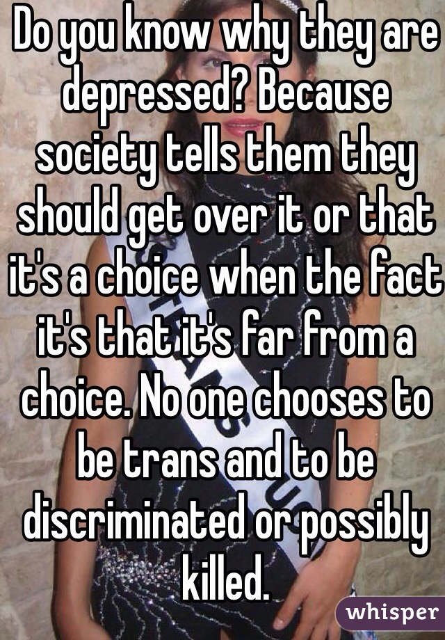 Do you know why they are depressed? Because society tells them they should get over it or that it's a choice when the fact it's that it's far from a choice. No one chooses to be trans and to be discriminated or possibly killed.