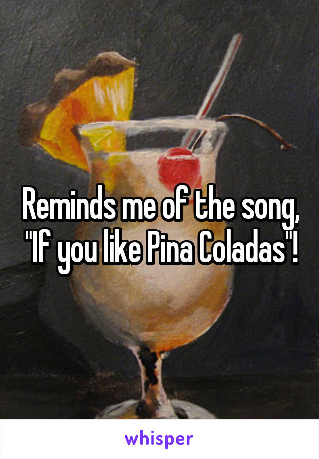 Reminds me of the song, "If you like Pina Coladas"!