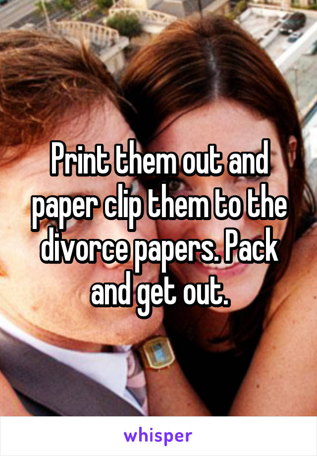 Print them out and paper clip them to the divorce papers. Pack and get out.