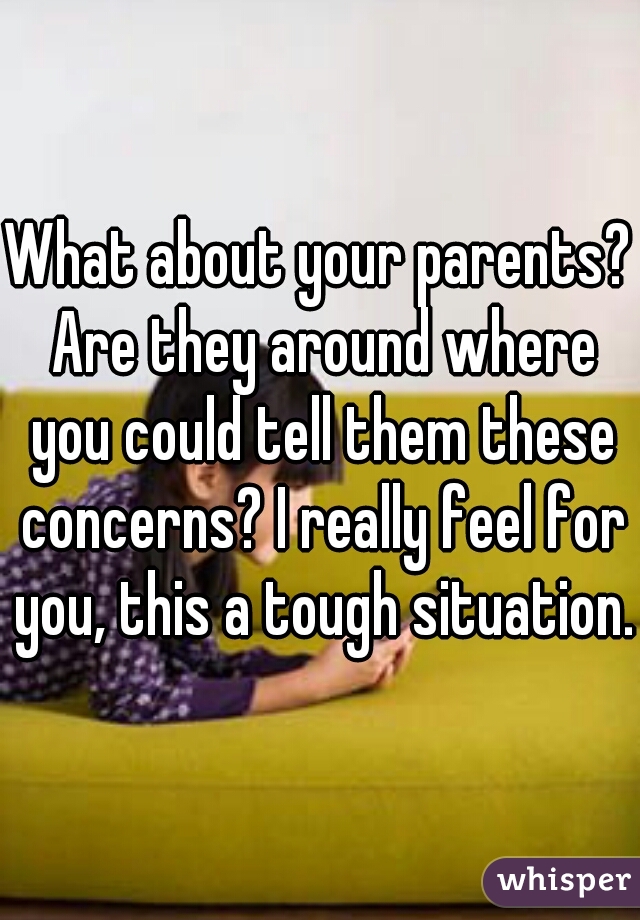 What about your parents? Are they around where you could tell them these concerns? I really feel for you, this a tough situation.