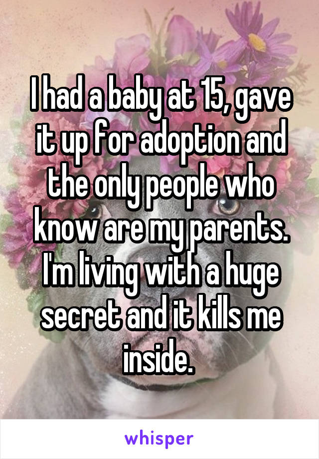 I had a baby at 15, gave it up for adoption and the only people who know are my parents. I'm living with a huge secret and it kills me inside. 