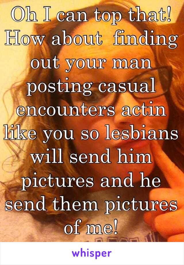 Oh I can top that! How about  finding out your man posting casual encounters actin like you so lesbians will send him pictures and he send them pictures of me!