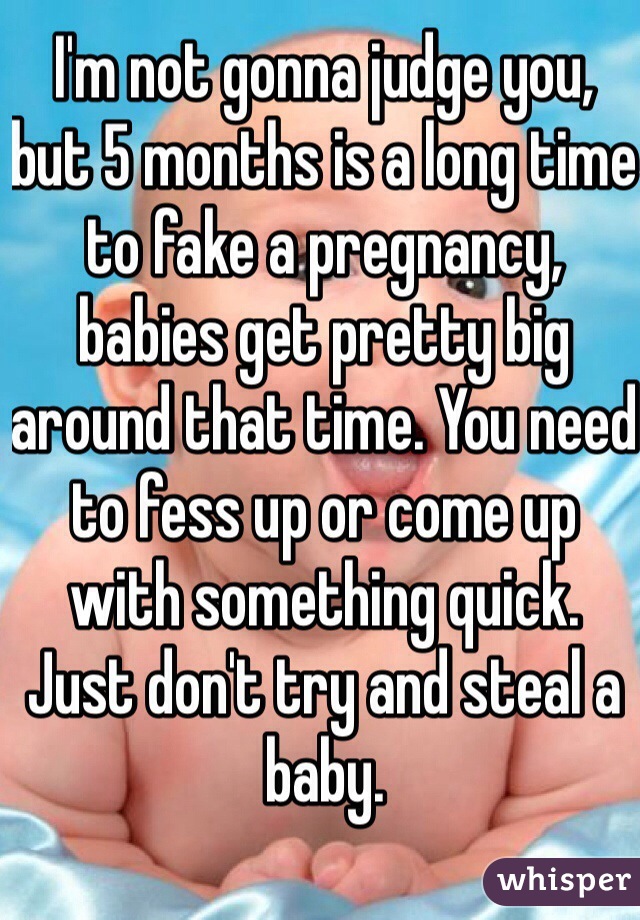 I'm not gonna judge you, but 5 months is a long time to fake a pregnancy, babies get pretty big around that time. You need to fess up or come up with something quick. Just don't try and steal a baby.