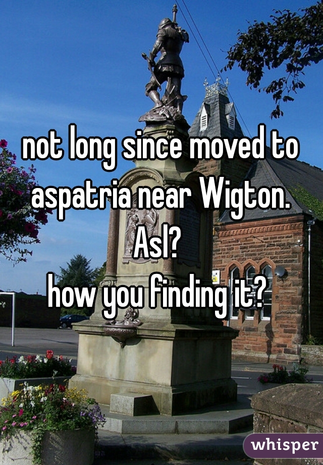 not long since moved to aspatria near Wigton. 
Asl? 
how you finding it? 