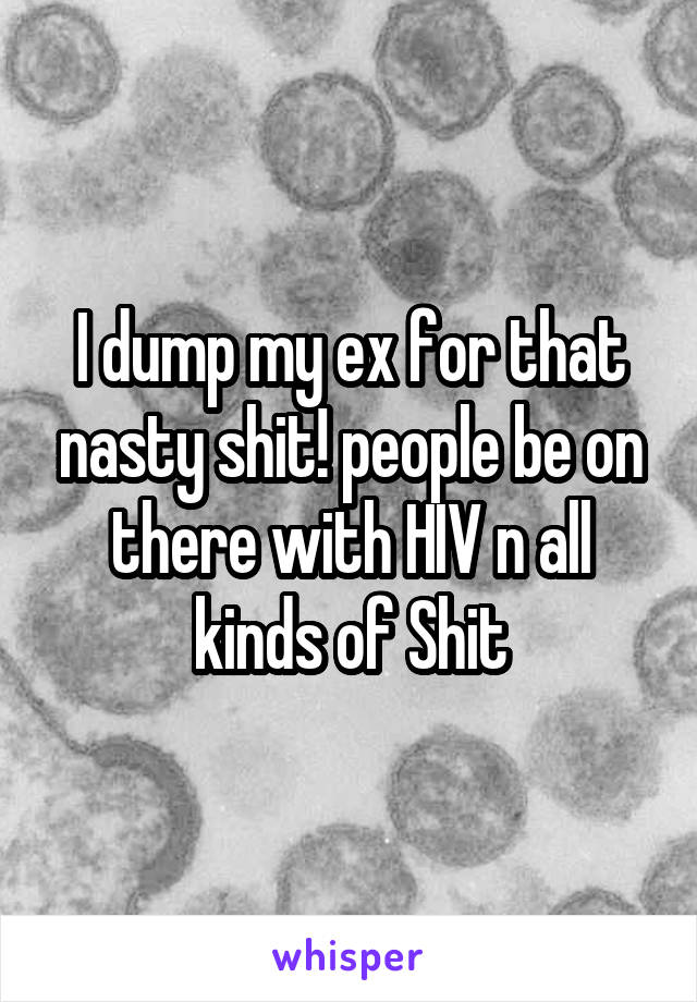 I dump my ex for that nasty shit! people be on there with HIV n all kinds of Shit