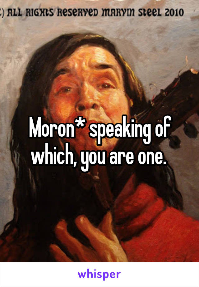 Moron* speaking of which, you are one. 