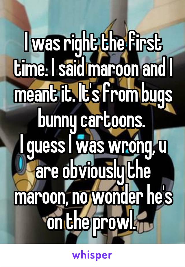 I was right the first time. I said maroon and I meant it. It's from bugs bunny cartoons. 
I guess I was wrong, u are obviously the maroon, no wonder he's on the prowl. 