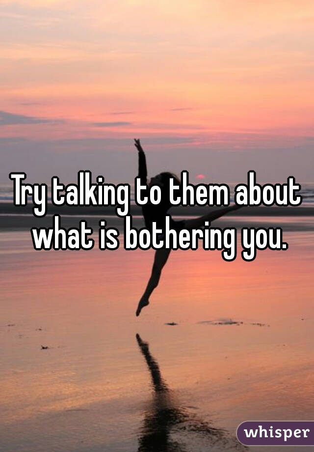 Try talking to them about what is bothering you.