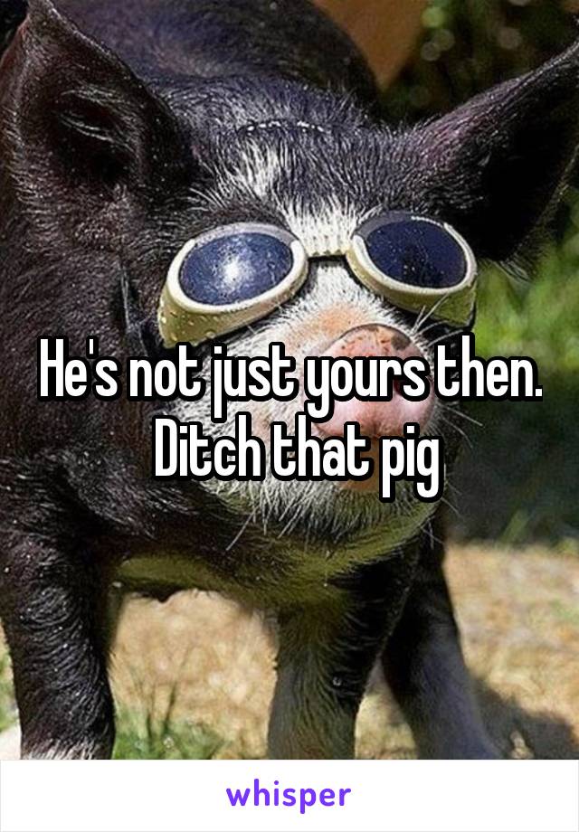 He's not just yours then.  Ditch that pig