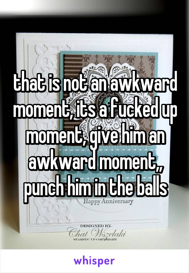 that is not an awkward moment, its a fucked up moment, give him an awkward moment,, punch him in the balls