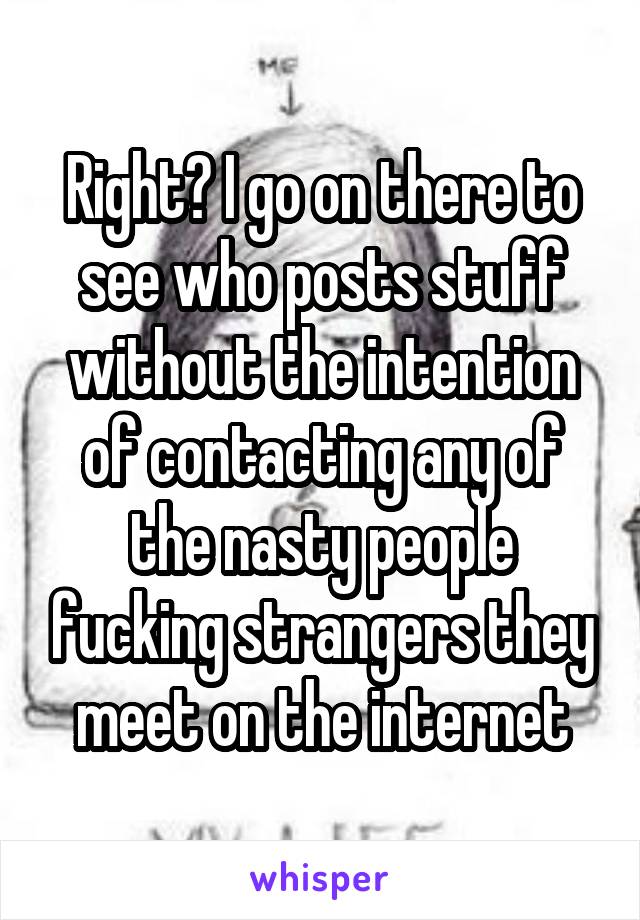 Right? I go on there to see who posts stuff without the intention of contacting any of the nasty people fucking strangers they meet on the internet