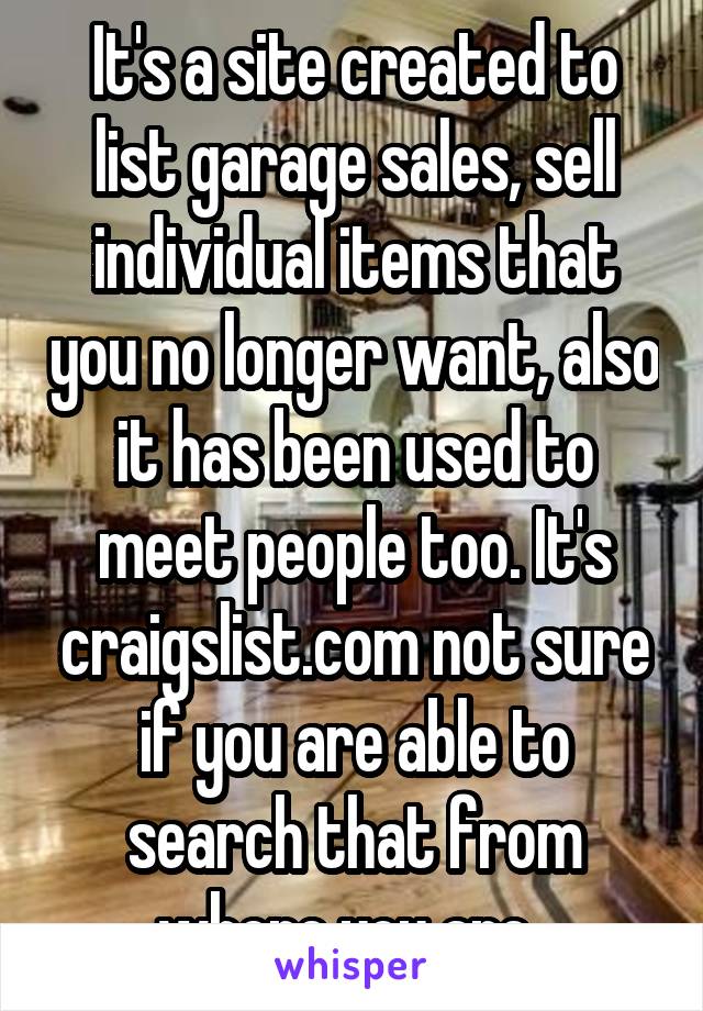 It's a site created to list garage sales, sell individual items that you no longer want, also it has been used to meet people too. It's craigslist.com not sure if you are able to search that from where you are. 