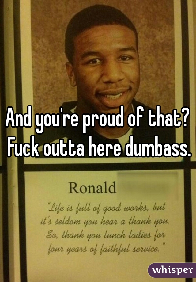And you're proud of that? Fuck outta here dumbass.