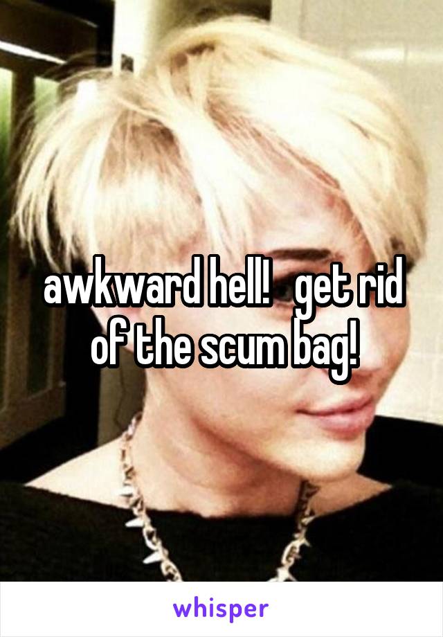 awkward hell!   get rid of the scum bag!