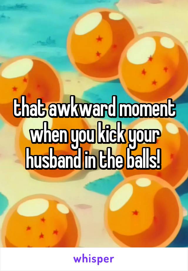 that awkward moment when you kick your husband in the balls! 