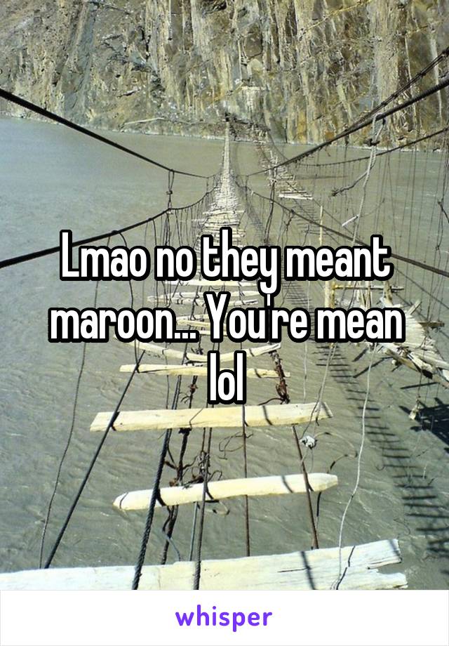 Lmao no they meant maroon... You're mean lol