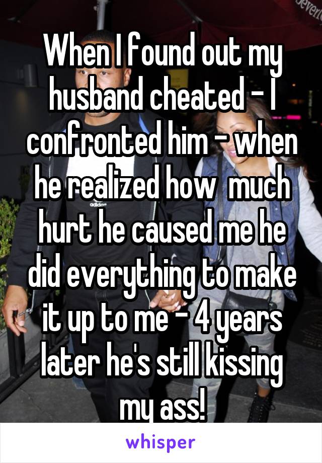 When I found out my husband cheated - I confronted him - when he realized how  much hurt he caused me he did everything to make it up to me - 4 years later he's still kissing my ass!