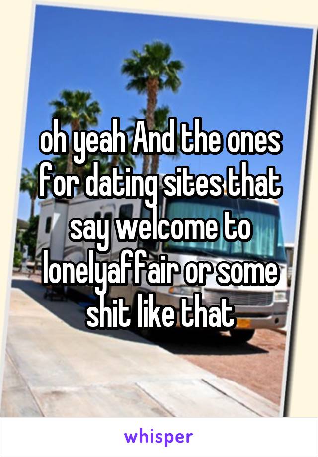 oh yeah And the ones for dating sites that say welcome to lonelyaffair or some shit like that