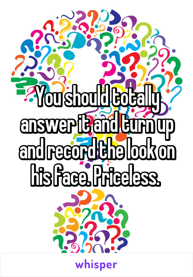 You should totally answer it and turn up and record the look on his face. Priceless. 