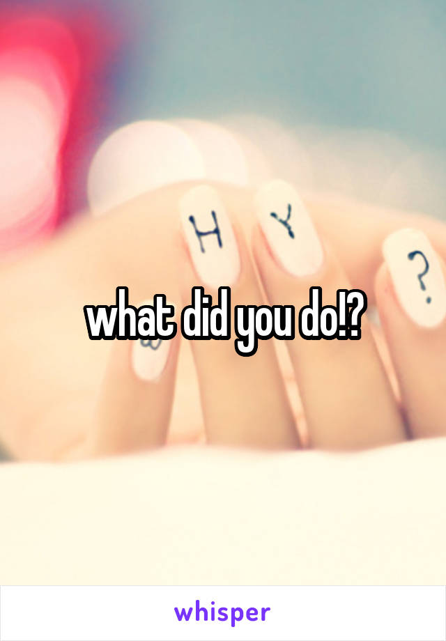 what did you do!?