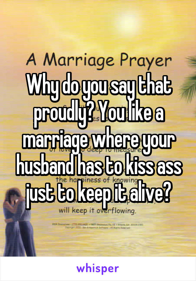 Why do you say that proudly? You like a marriage where your husband has to kiss ass just to keep it alive?