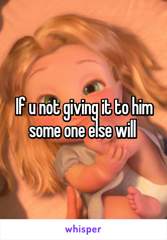 If u not giving it to him some one else will 