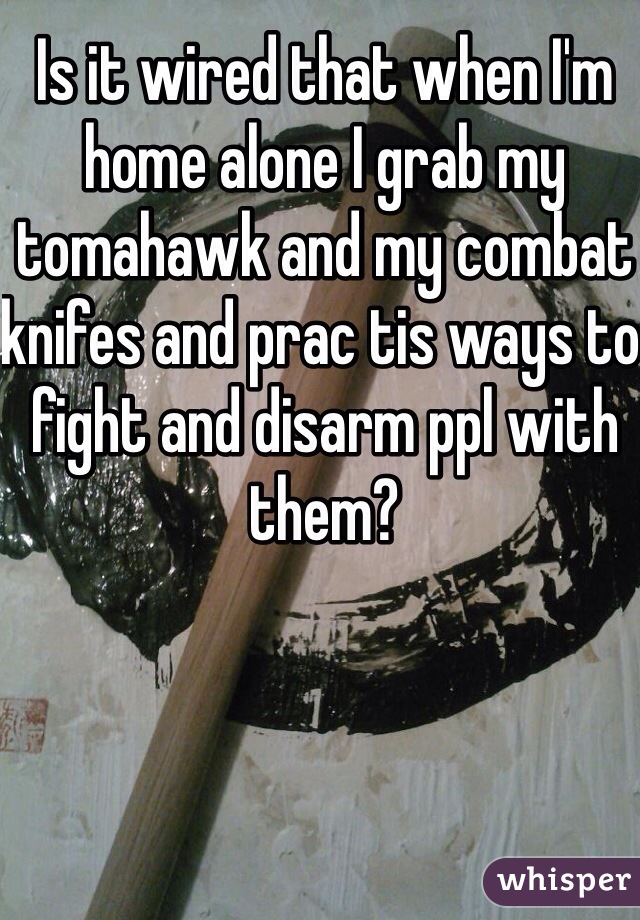 Is it wired that when I'm home alone I grab my tomahawk and my combat knifes and prac tis ways to fight and disarm ppl with them?