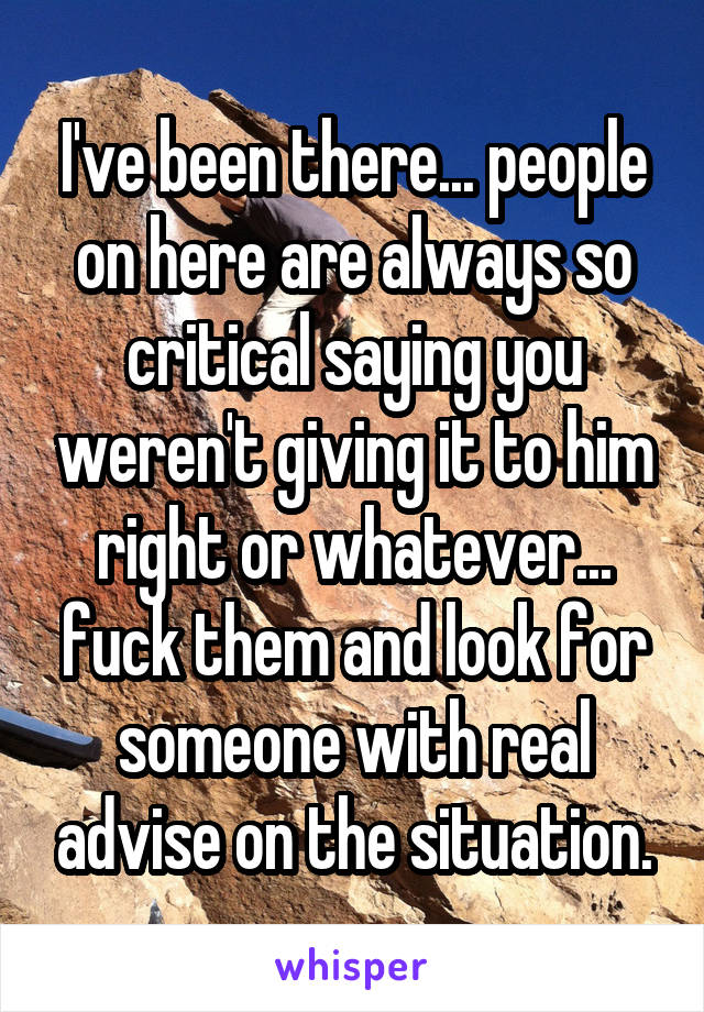 I've been there... people on here are always so critical saying you weren't giving it to him right or whatever... fuck them and look for someone with real advise on the situation.