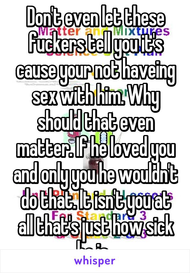 Don't even let these fuckers tell you it's cause your not haveing sex with him. Why should that even matter. If he loved you and only you he wouldn't do that. It isn't you at all that's just how sick he is. 