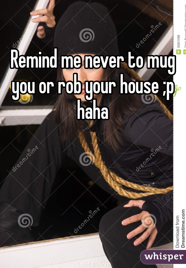 Remind me never to mug you or rob your house ;p haha 