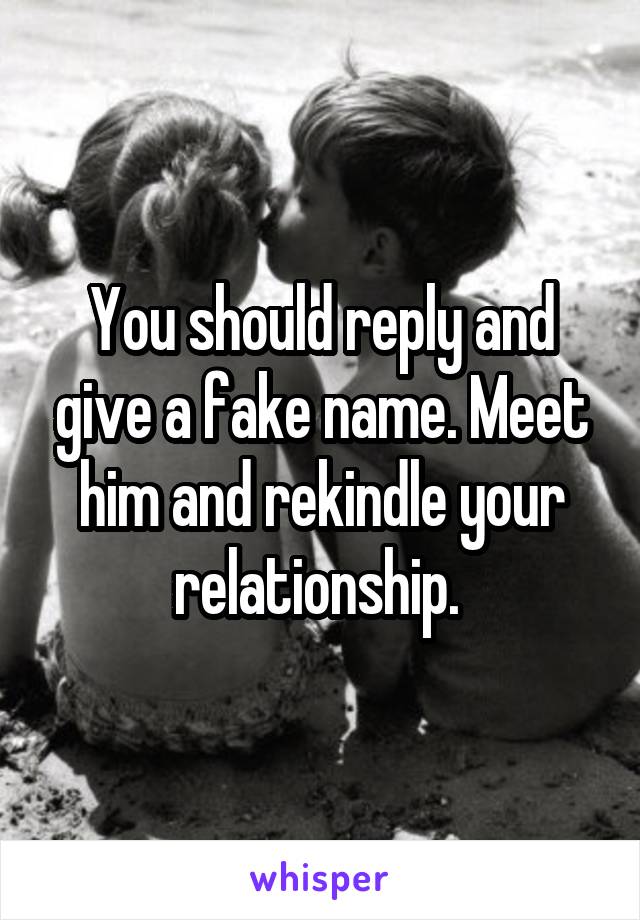 You should reply and give a fake name. Meet him and rekindle your relationship. 