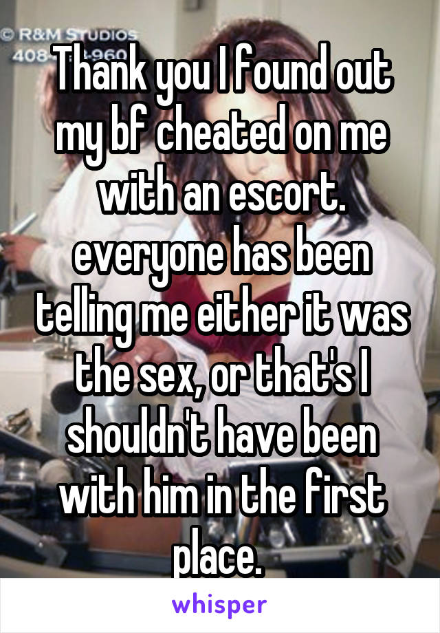 Thank you I found out my bf cheated on me with an escort. everyone has been telling me either it was the sex, or that's I shouldn't have been with him in the first place. 