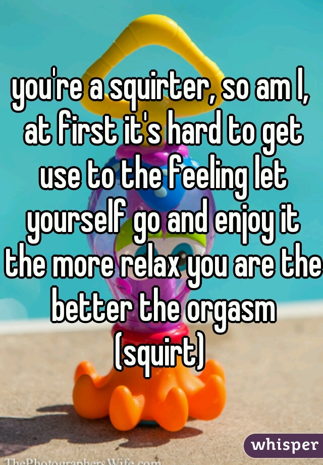 you're a squirter, so am I, at first it's hard to get use to the feeling let yourself go and enjoy it the more relax you are the better the orgasm (squirt) 