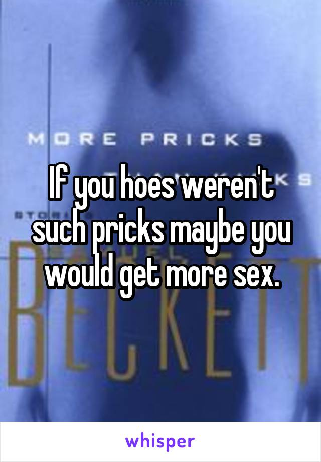 If you hoes weren't such pricks maybe you would get more sex.