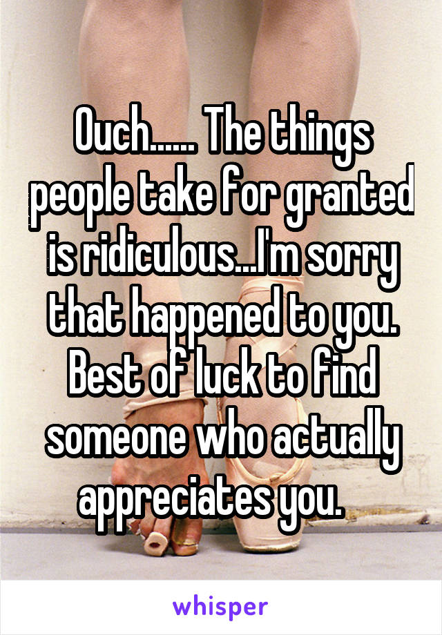 Ouch...... The things people take for granted is ridiculous...I'm sorry that happened to you. Best of luck to find someone who actually appreciates you.   