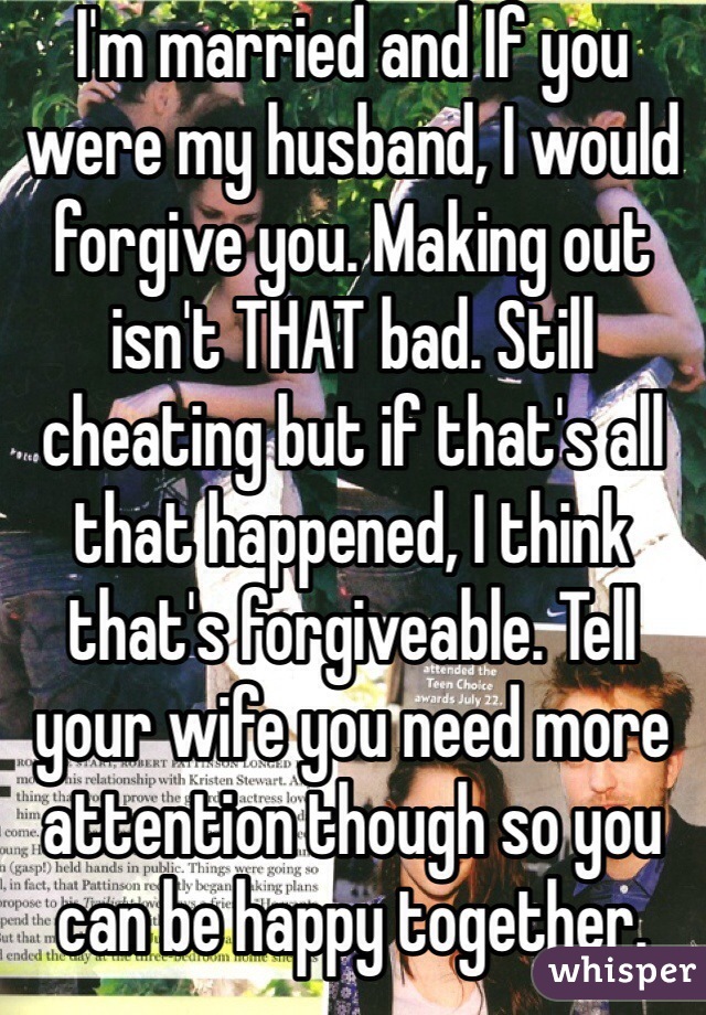 I'm married and If you were my husband, I would forgive you. Making out isn't THAT bad. Still cheating but if that's all that happened, I think that's forgiveable. Tell your wife you need more attention though so you can be happy together. 