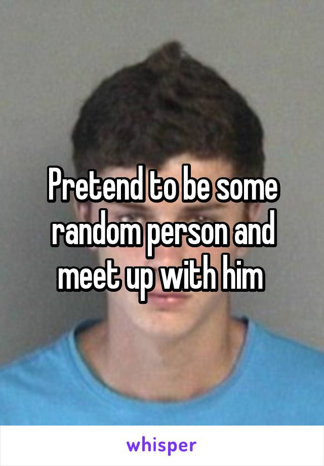 Pretend to be some random person and meet up with him 