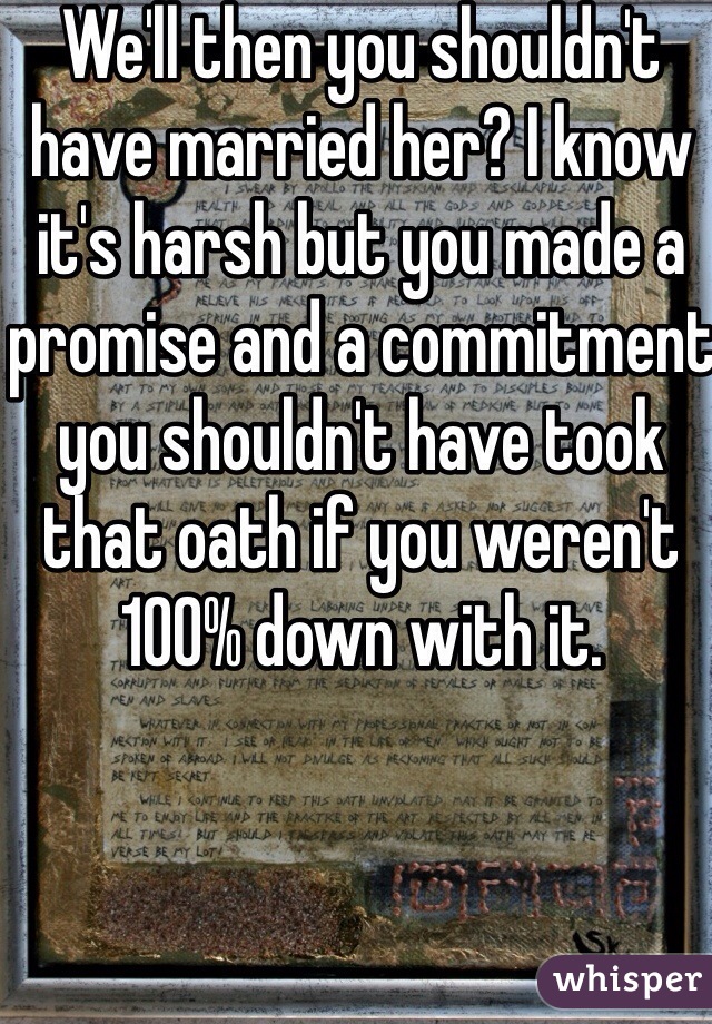 We'll then you shouldn't have married her? I know it's harsh but you made a promise and a commitment you shouldn't have took that oath if you weren't 100% down with it. 