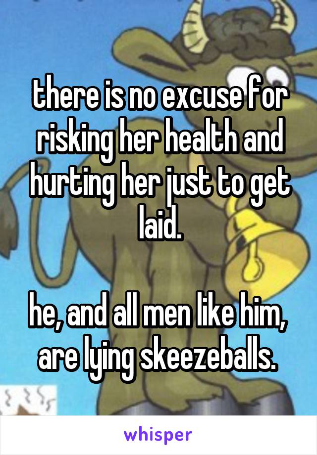 there is no excuse for risking her health and hurting her just to get laid.

he, and all men like him,  are lying skeezeballs. 