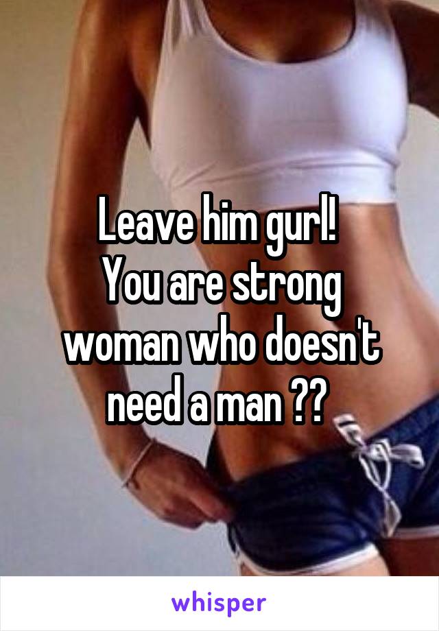 Leave him gurl! 
You are strong woman who doesn't need a man 😊😎 