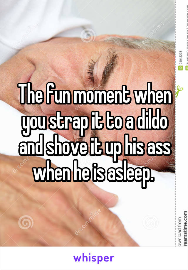 The fun moment when you strap it to a dildo and shove it up his ass when he is asleep. 