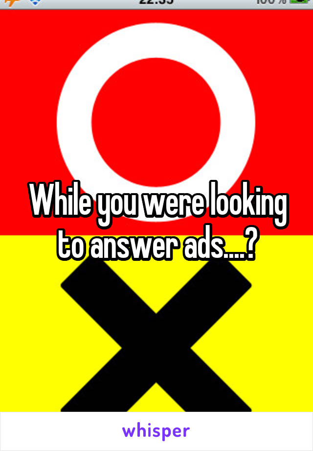 While you were looking to answer ads....?