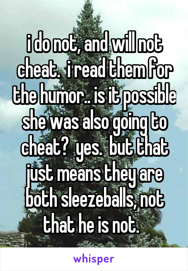 i do not, and will not cheat.  i read them for the humor.. is it possible she was also going to cheat?  yes.  but that just means they are both sleezeballs, not that he is not.  