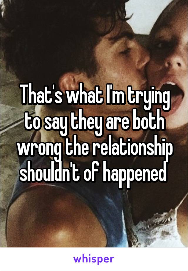 That's what I'm trying to say they are both wrong the relationship shouldn't of happened 