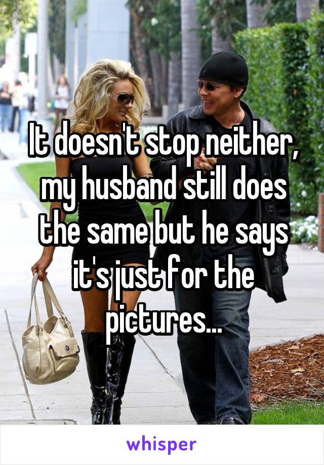 It doesn't stop neither, my husband still does the same but he says it's just for the pictures...