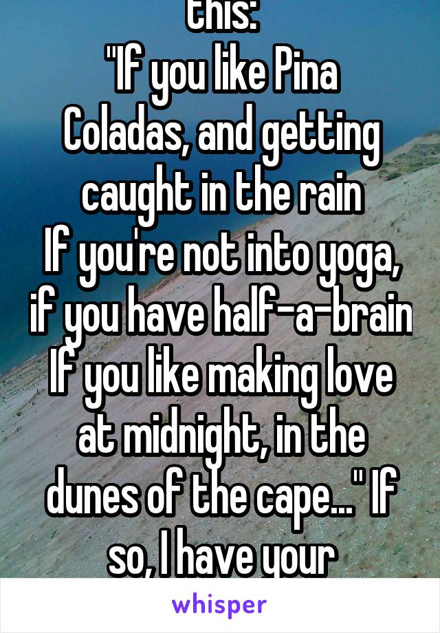 Was it something like this:
"If you like Pina Coladas, and getting caught in the rain
If you're not into yoga, if you have half-a-brain
If you like making love at midnight, in the dunes of the cape..." If so, I have your response. 
